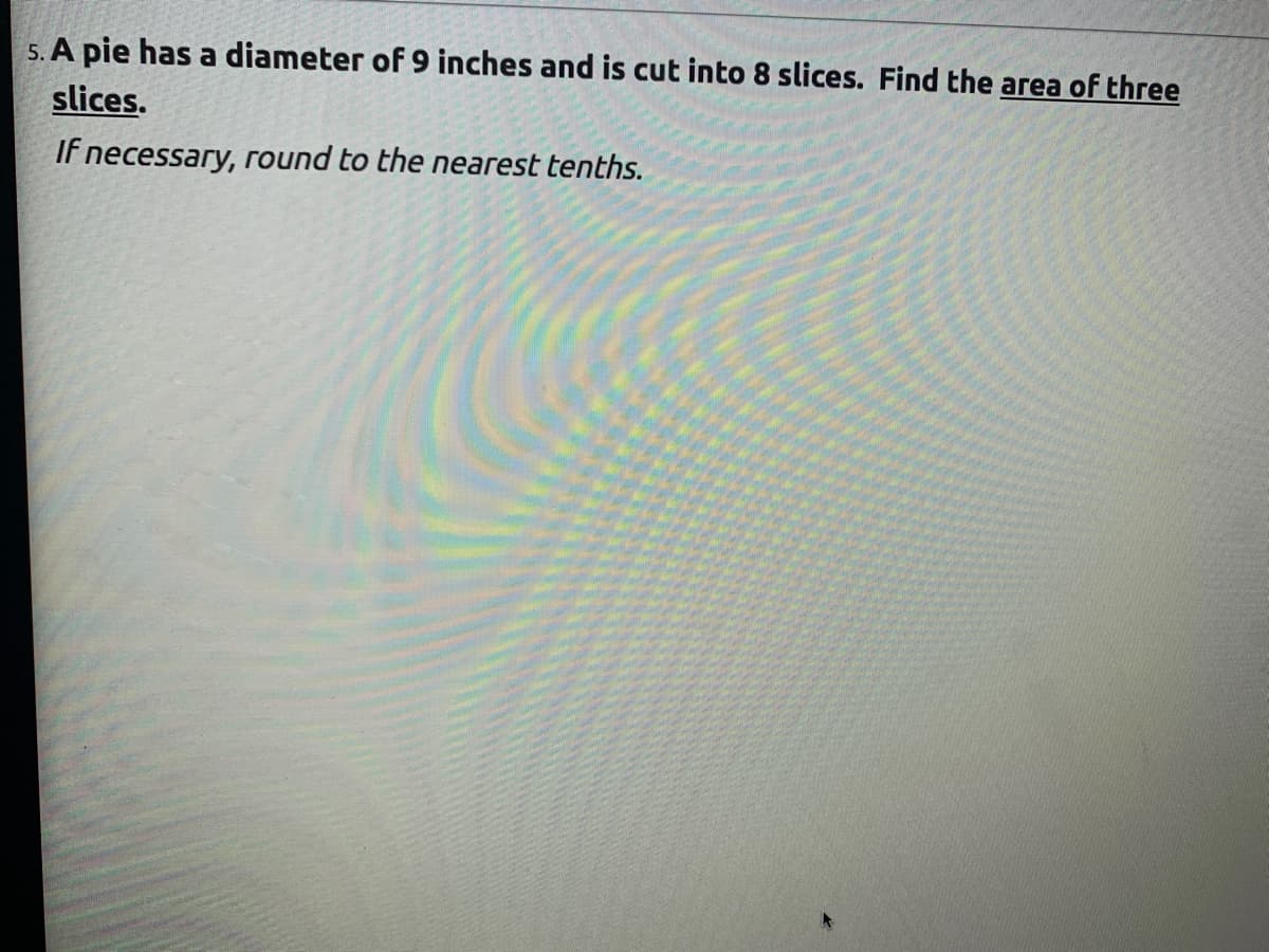 5. A pie has a diameter of 9 inches and is cut into 8 slices. Find the area of three
slices.
If necessary, round to the nearest tenths.
