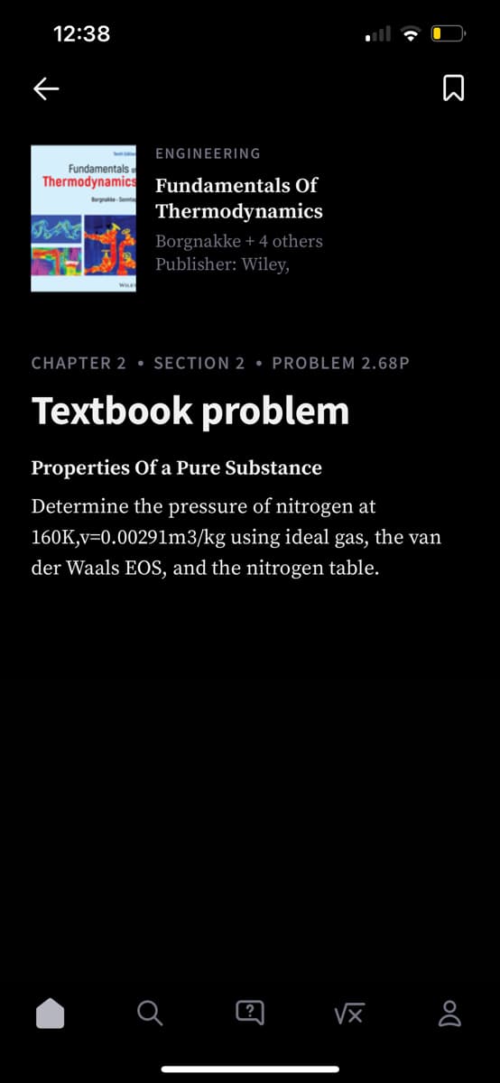 12:38
ENGINEERING
Fundamentals
Thermodynamics Fundamentals Of
Borgnakka-Sonnta
Thermodynamics
Borgnakke + 4 others
Publisher: Wiley,
WILE
CHAPTER 2 SECTION 2 PROBLEM 2.68P
Textbook problem
Properties Of a Pure Substance
Determine the pressure of nitrogen at
160K,v=0.00291m3/kg using ideal gas, the van
der Waals EOS, and the
nitrogen table.
♂
@
DO
√x 8