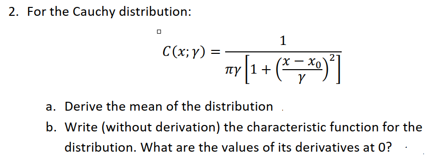 2. For the Cauchy distribution:
1
C(x;y) =
ny[1 + (*,*)
2
TTY |1
a. Derive the mean of the distribution
b. Write (without derivation) the characteristic function for the
distribution. What are the values of its derivatives at 0?
