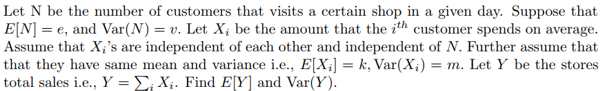 Let N be the number of customers that visits a certain shop in a given day. Suppose that
E[N] = e, and Var(N) = v. Let X; be the amount that the ith customer spends on average.
Assume that X;'s are independent of each other and independent of N. Further assume that
that they have same mean and variance i.e., E[X;] = k, Var(X;)
total sales i.e., Y = E; X;. Find E[Y] and Var(Y).
= m. Let Y be the stores
