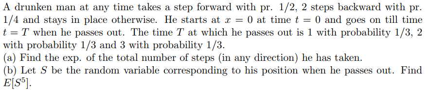 A drunken man at any time takes a step forward with pr. 1/2, 2 steps backward with pr.
1/4 and stays in place otherwise. He starts at x = 0 at time t = 0 and goes on till time
t = T when he passes out. The time T at which he passes out is 1 with probability 1/3, 2
with probability 1/3 and 3 with probability 1/3.
(a) Find the exp. of the total number of steps (in any direction) he has taken.
(b) Let S be the random variable corresponding to his position when he passes out. Find
E[S®].
