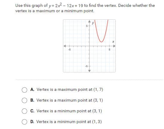 Use this graph of y= 2x2 - 12x+ 19 to find the vertex. Decide whether the
vertex is a maximum or a minimum point.
-5
5-
A. Vertex is a maximum point at (1, 7)
B. Vertex is a maximum point at (3, 1)
C. Vertex is a minimum point at (3, 1)
D. Vertex is a minimum point at (1, 3)
