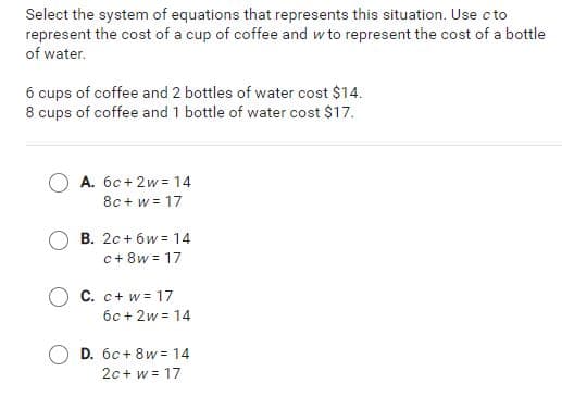 Select the system of equations that represents this situation. Use c to
represent the cost of a cup of coffee and w to represent the cost of a bottle
of water.
6 cups of coffee and 2 bottles of water cost $14.
8 cups of coffee and 1 bottle of water cost $17.
A. 6c+ 2w = 14
8c + w = 17
B. 2c + 6w = 14
c+ 8w = 17
C. c+ w = 17
6c + 2w = 14
D. 6c+ 8w = 14
2c+ w = 17
