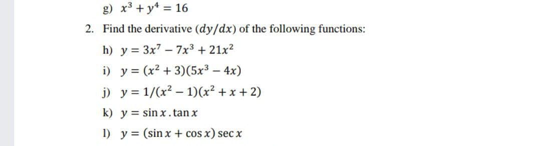 g) x3 + y* = 16
2. Find the derivative (dy/dx) of the following functions:
h) y = 3x7 – 7x3 + 21x2
i) y = (x² + 3)(5x3 – 4x)
j) y = 1/(x? – 1)(x² + x + 2)
k) y = sin x.tan x
1) y = (sin x + cos x) sec x
