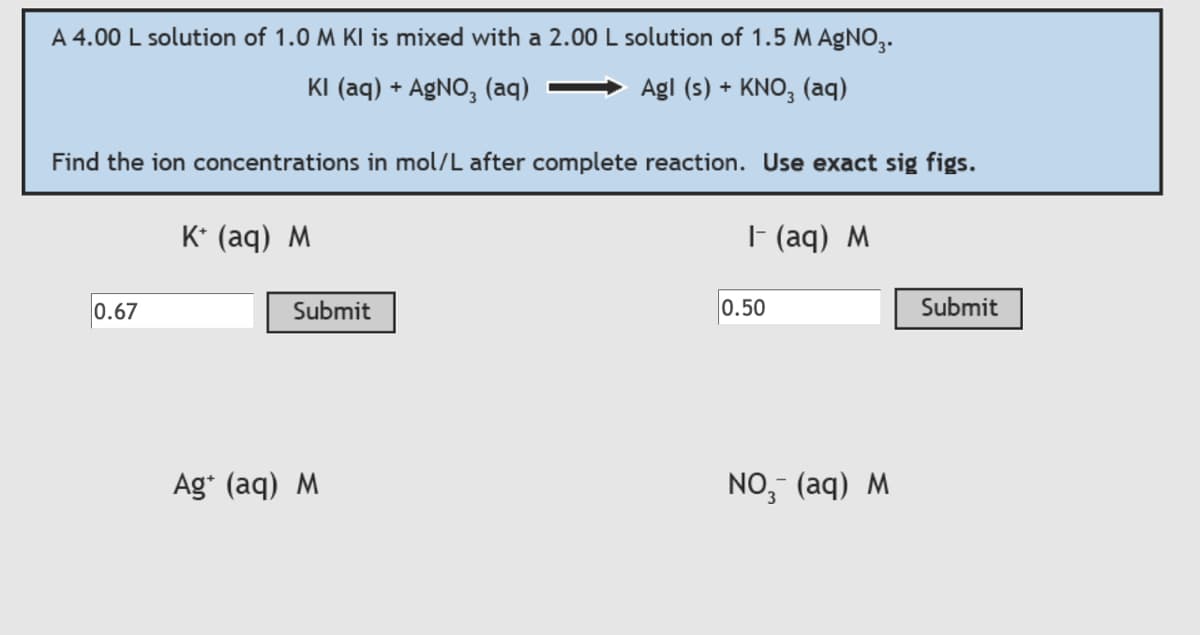 A 4.00 L solution of 1.0 M KI is mixed with a 2.00 L solution of 1.5 M AgNO3.
KI (aq) + AgNO3(aq)
Agl (s) + KNO3(aq)
Find the ion concentrations in mol/L after complete reaction. Use exact sig figs.
0.67
K+ (aq) M
Submit
Ag+ (aq) M
1- (aq) M
0.50
NO₂ (aq) M
Submit
