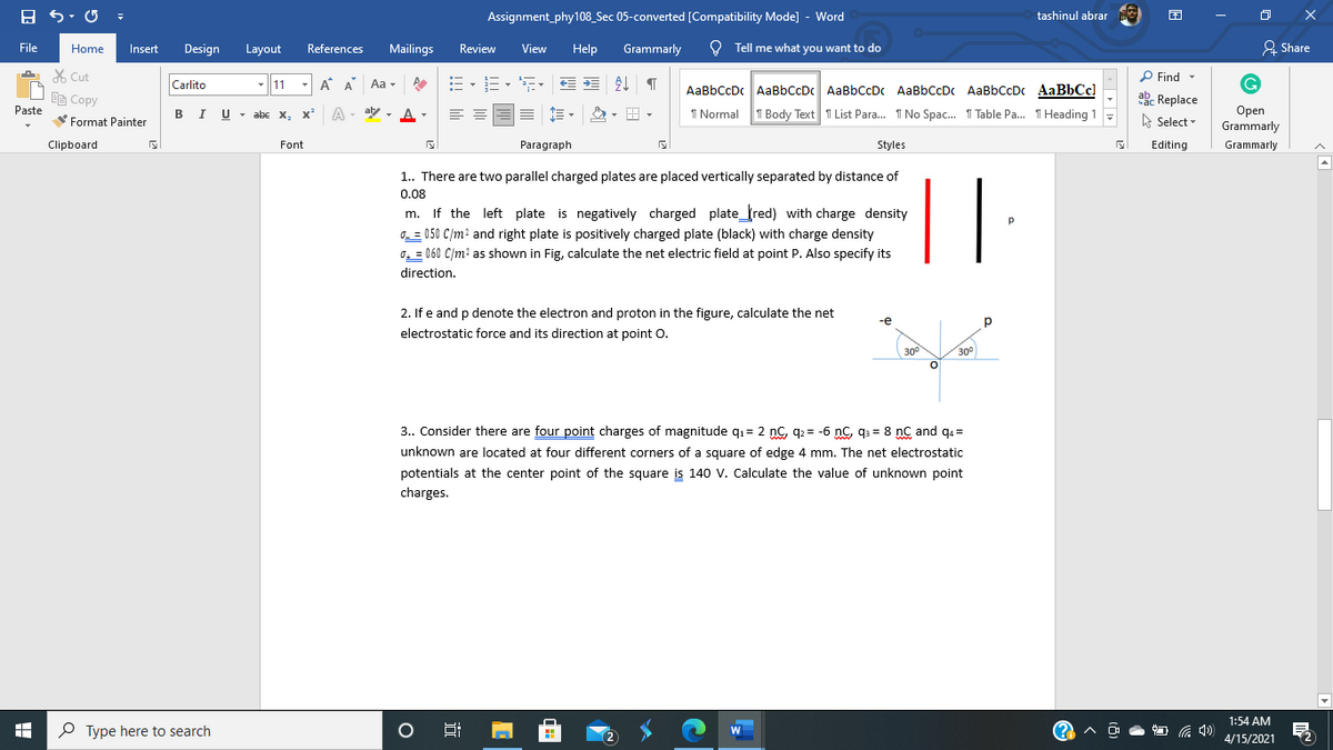 Assignment_phy108_Sec 05-converted [Compatibility Mode] - Word
tashinul abrar
File
Home
Insert
Design
Layout
References
Mailings
Review
View
Help
Grammarly
O Tell me what you want to do
& Share
X Cut
11
E- E- E E E ¶
P Find -
Carlito
A A Aa
AaBbCcDc AaBbCcDc AaBbCcDc AaBbCcDc AaBbCcDc AaBbCc)
EE Copy
ake Replace
I U
Paste
Оpen
Grammarly
abe x, x A - aby
, A-
I Normal T Body Text T List Para. I No Spac. I Table Pa. I Heading 1
Format Painter
A Select -
Clipboard
Font
Paragraph
Styles
Editing
Grammarly
1.. There are two parallel charged plates are placed vertically separated by distance of
0.08
If the left plate is negatively charged plate_red) with charge density
0. = 050 C/m? and right plate is positively charged plate (black) with charge density
0, = 060 C/m? as shown in Fig, calculate the net electric field at point P. Also specify its
m.
direction.
2. If e and p denote the electron and proton in the figure, calculate the net
-е
electrostatic force and its direction at point O.
30°
300
3.. Consider there are four point charges of magnitude qı= 2 nc, q2 = -6 nC, q3 = 8 nC and qa =
unknown are located at four different corners of a square of edge 4 mm. The net electrostatic
potentials at the center point of the square is 140 V. Calculate the value of unknown point
charges.
1:54 AM
P Type here to search
W
4/15/2021
近
