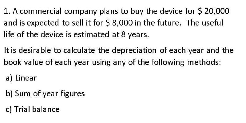 1. A commercial company plans to buy the device for $ 20,000
and is expected to sell it for $ 8,000 in the future. The useful
life of the device is estimated at 8 years.
It is desirable to calculate the depreciation of each year and the
book value of each year using any of the following methods:
a) Linear
b) Sum of year figures
c) Trial balance
