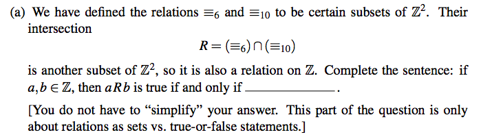 (a) We have defined the relations =6 and =10 to be certain subsets of Z². Their
intersection
R= (=6)n(=10)
is another subset of Z?, so it is also a relation on Z. Complete the sentence: if
a,b € Z, then a Rb is true if and only if.
[You do not have to "simplify" your answer. This part of the question is only
about relations as sets vs. true-or-false statements.]
