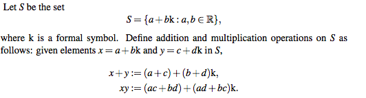 Let S be the set
S= {a+bk: a,b e R},
where k is a formal symbol. Define addition and multiplication operations on S as
follows: given elements x = a+bk and y =c+dk in S,
х+у:3 (а+с)+ (b+ d)k,
ху:%3 (ас + bd) + (ad + be)k.
