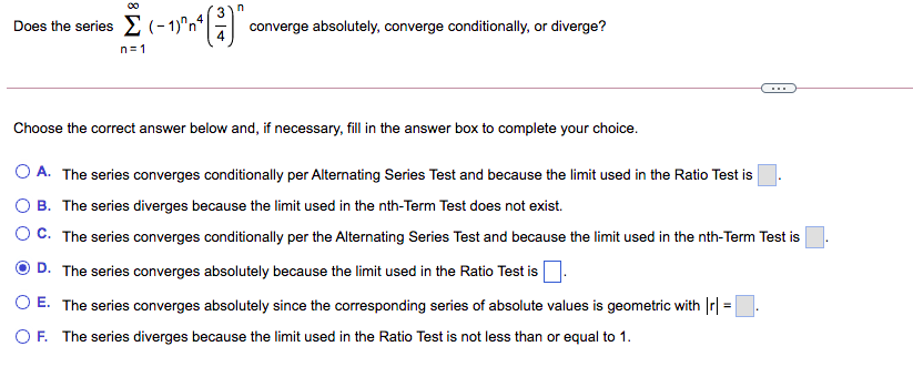 Does the series (- 1)"nª
converge absolutely, converge conditionally, or diverge?
n=1
Choose the correct answer below and, if necessary, fill in the answer box to complete your choice.
O A. The series converges conditionally per Alternating Series Test and because the limit used in the Ratio Test is
B. The series diverges because the limit used in the nth-Term Test does not exist.
O C. The series converges conditionally per the Alternating Series Test and because the limit used in the nth-Term Test is
D. The series converges absolutely because the limit used in the Ratio Test is
O E. The series converges absolutely since the corresponding series of absolute values is geometric with Ir| =.
O F. The series diverges because the limit used in the Ratio Test is not less than or equal to 1.
