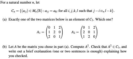 For a natural number n, let
C, = {(aij) E M„(R): a;j
= aki for all i, j,k,1 such that j-i=,l – k}.
(a) Exactly one of the two matrices below is an element of C3. Which one?
0 1 2V
A1 = |1 2 0
2 0 1
0 1 2
A2 = |2 0 1
1 2 0/
(b) Let A be the matrix you chose in part (a). Compute A?. Check that A? e C3, and
write out a brief explanation (one or two sentences is enough) explaining how
you checked.
