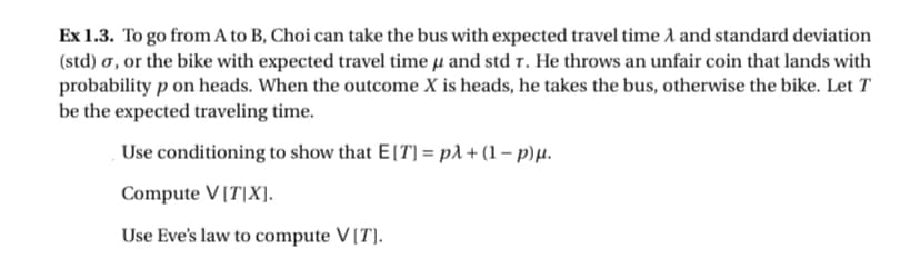 Ex 1.3. To go from A to B, Choi can take the bus with expected travel time A and standard deviation
(std) σ, or the bike with expected travel time u and std T. He throws an unfair coin that lands with
probability p on heads. When the outcome X is heads, he takes the bus, otherwise the bike. Let T
be the expected traveling time.
Use conditioning to show that E[T] = pλ + (1 - p)µ.
Compute V[T[X].
Use Eve's law to compute V[T].