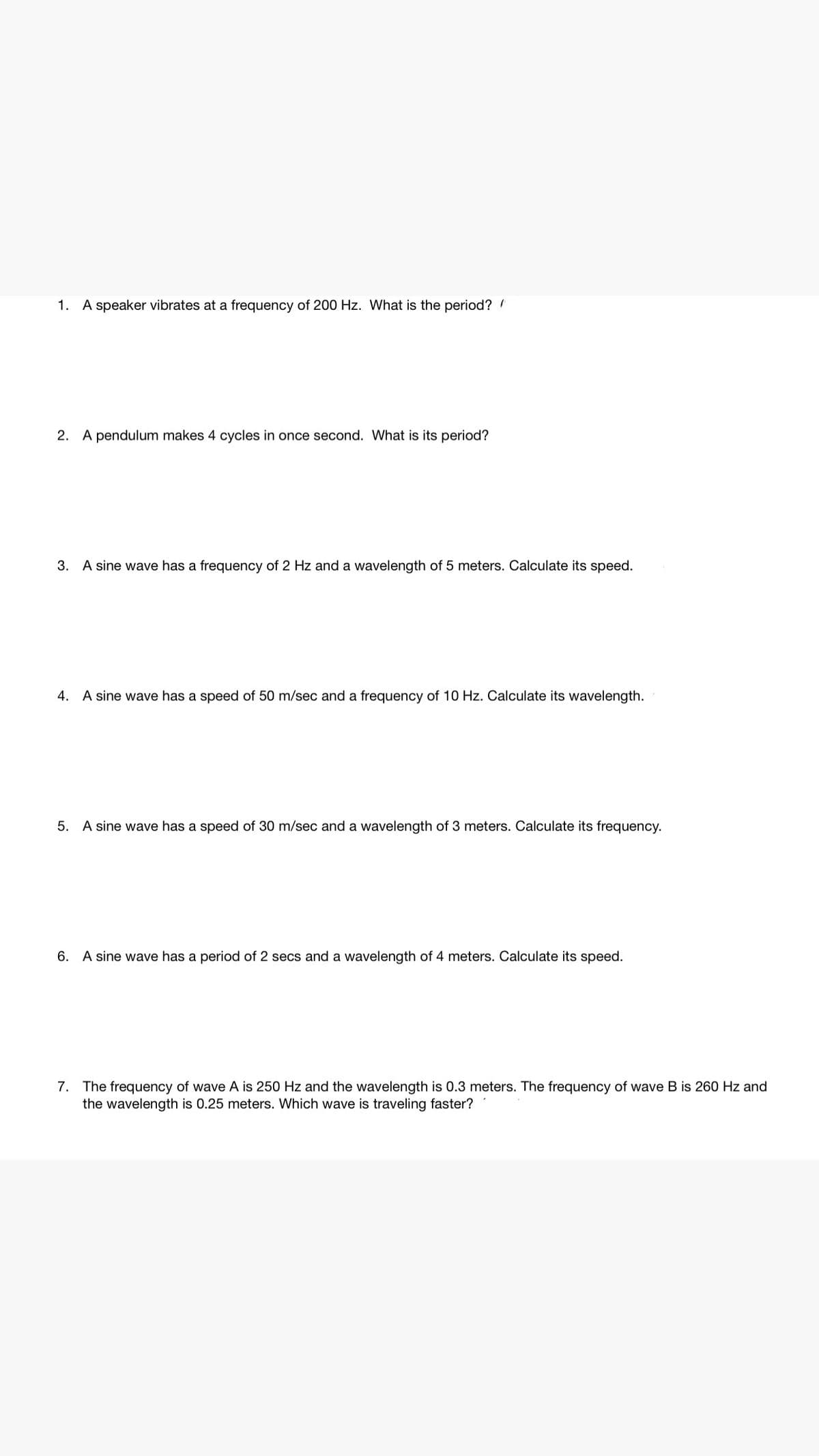 1. A speaker vibrates at a frequency of 200 Hz. What is the period?
2. A pendulum makes 4 cycles in once second. What is its period?
3. A sine wave has a frequency of 2 Hz and a wavelength of 5 meters. Calculate its speed.
4. A sine wave has a speed of 50 m/sec and a frequency of 10 Hz. Calculate its wavelength.
5. A sine wave has a speed of 30 m/sec and a wavelength of 3 meters. Calculate its frequency.
6. A sine wave has a period of 2 secs and a wavelength of 4 meters. Calculate its speed.
7. The frequency of wave A is 250 Hz and the wavelength is 0.3 meters. The frequency of wave B is 260 Hz and
the wavelength is 0.25 meters. Which wave is traveling faster?
