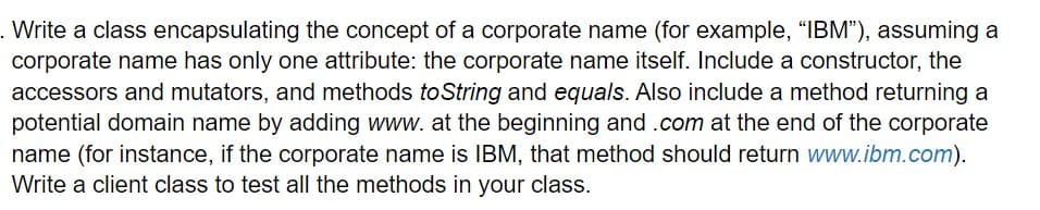 . Write a class encapsulating the concept of a corporate name (for example, "IBM"), assuming a
corporate name has only one attribute: the corporate name itself. Include a constructor, the
accessors and mutators, and methods toString and equals. Also include a method returning a
potential domain name by adding www. at the beginning and .com at the end of the corporate
name (for instance, if the corporate name is IBM, that method should return www.ibm.com).
Write a client class to test all the methods in your class.

