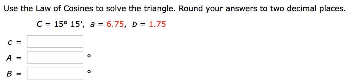 Use the Law of Cosines to solve the triangle. Round your answers to two decimal places.
C = 15° 15', a = 6.75, b = 1.75
