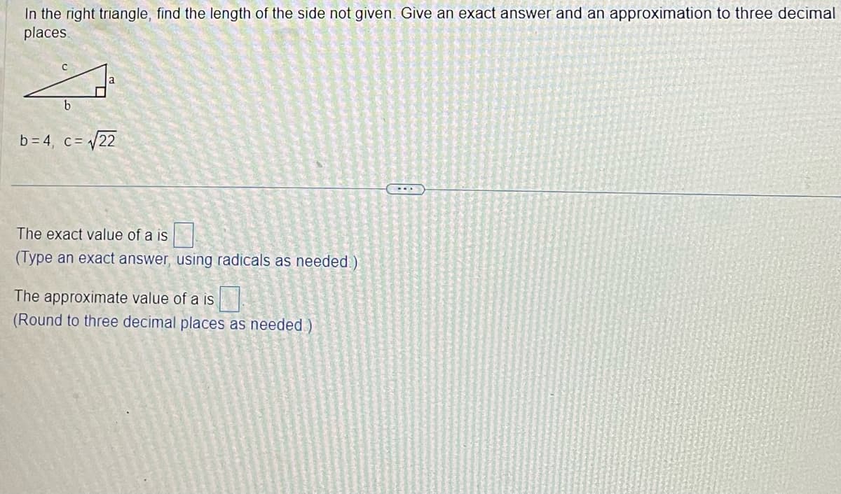 In the right triangle, find the length of the side not given. Give an exact answer and an approximation to three decimal
places.
b
b=4, c = √√22
The exact value of a is
(Type an exact answer, using radicals as needed.)
The approximate value of a is
(Round to three decimal places as needed)
---