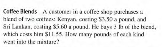 Coffee Blends A customer in a coffee shop purchases a
blend of two coffees: Kenyan, costing $3.50 a pound, and
Sri Lankan, costing $5.60 a pound. He buys 3 lb of the blend,
which costs him $11.55. How many pounds of each kind
went into the mixture?
