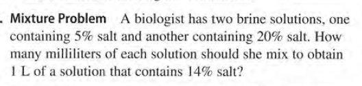 . Mixture Problem A biologist has two brine solutions, one
containing 5% salt and another containing 20% salt. How
many milliliters of each solution should she mix to obtain
IL of a solution that contains 14% salt?
