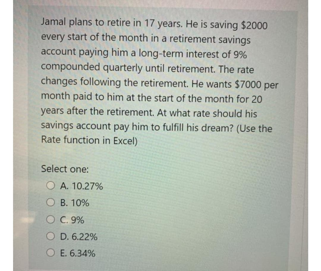 Jamal plans to retire in 17 years. He is saving $2000
every start of the month in a retirement savings
account paying him a long-term interest of 9%
compounded quarterly until retirement. The rate
changes following the retirement. He wants $7000 per
month paid to him at the start of the month for 20
years after the retirement. At what rate should his
savings account pay him to fulfill his dream? (Use the
Rate function in Excel)
Select one:
O A. 10.27%
O B. 10%
O C. 9%
O D. 6.22%
E. 6.34%
