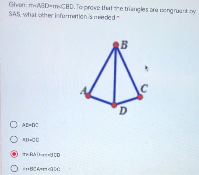 Given: m<ABD3DM<CBD. To prove that the triangles are congruent by
SAS, what other information is needed
AB=BC
AD=DC
m<BAD=m<BCD
m<BDA=m<BDC
