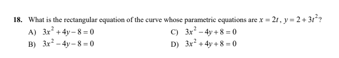 18. What is the rectangular equation of the curve whose parametric equations are x = 2t, y= 2+ 3t*?
C) 3x - 4y + 8 = 0
D) 3x? +4y + 8 = 0
A) 3x + 4y – 8 = 0
B) 3x? - 4y – 8 = 0
