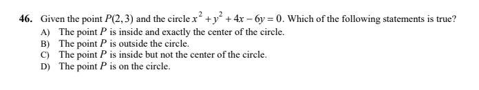 46. Given the point P(2,3) and the circle x² +y + 4x – 6y = 0. Which of the following statements is true?
A) The point P is inside and exactly the center of the circle.
B) The point P is outside the circle.
C) The point P is inside but not the center of the circle.
D) The point P is on the circle.
