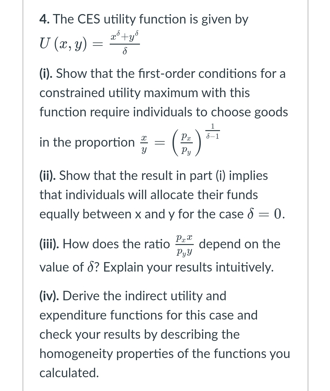 4. The CES utility function is given by
x°+y°
U (x, y)
(i). Show that the first-order conditions for a
constrained utility maximum with this
function require individuals to choose goods
in the proportion =
Pa
8–1
Py
(ii). Show that the result in part (i) implies
that individuals will allocate their funds
equally between x and y for the case 8 = 0.
(iii). How does the ratio
depend on the
PyY
value of 8? Explain your results intuitively.
(iv). Derive the indirect utility and
expenditure functions for this case and
check your results by describing the
homogeneity properties of the functions you
calculated.

