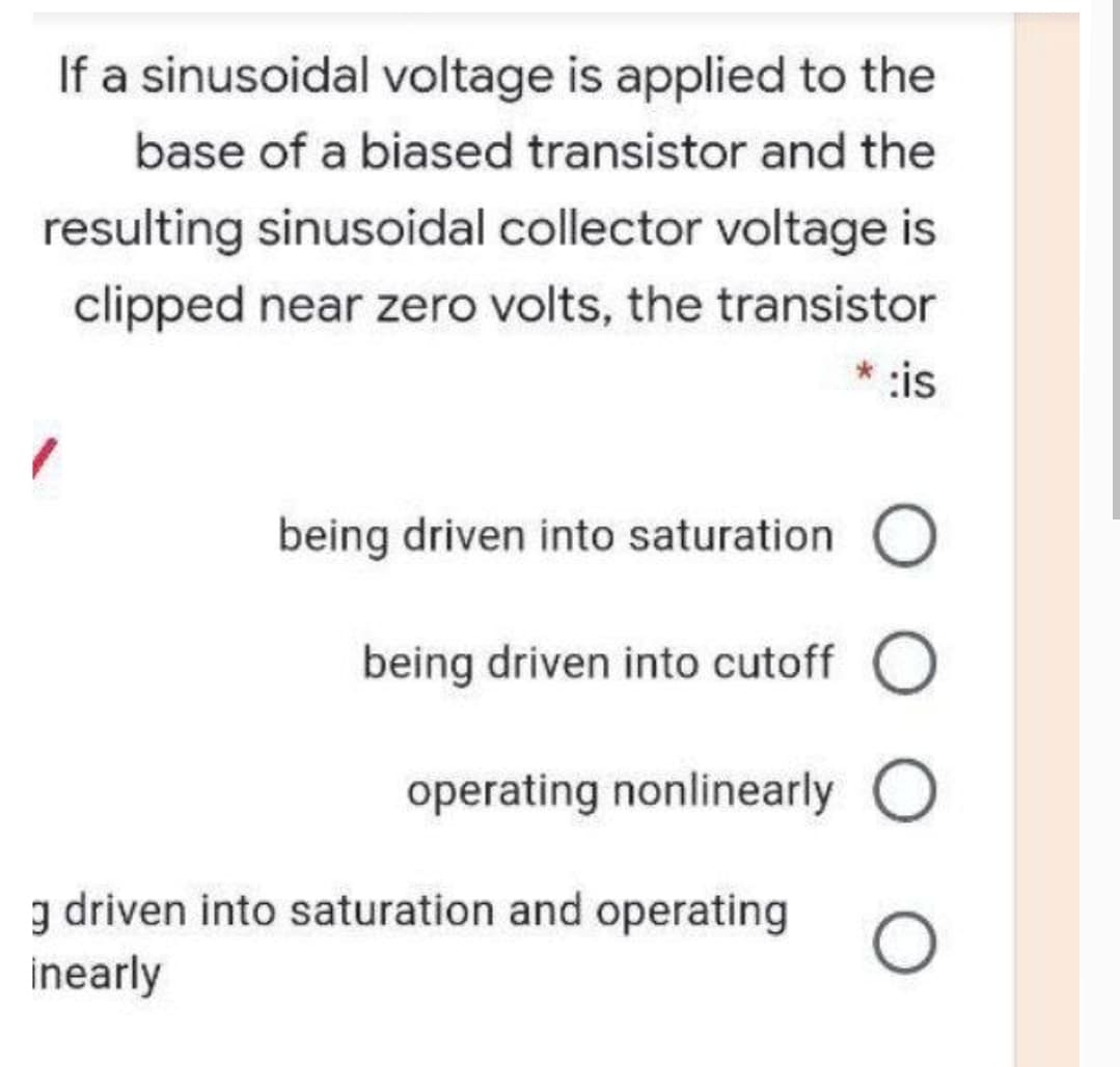 If a sinusoidal voltage is applied to the
base of a biased transistor and the
resulting sinusoidal collector voltage is
clipped near zero volts, the transistor
* :is
being driven into saturation
being driven into cutoff O
operating nonlinearly
g driven into saturation and operating
inearly
