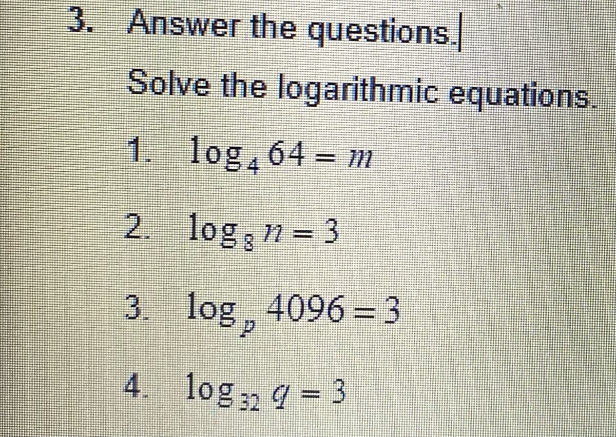 4. log, - 3
3. Answer the questions.
Solve the logarithmic equations.
1. log, 64 = m
2. log n = 3
3. log, 4096 = 3
%3D
%3D
