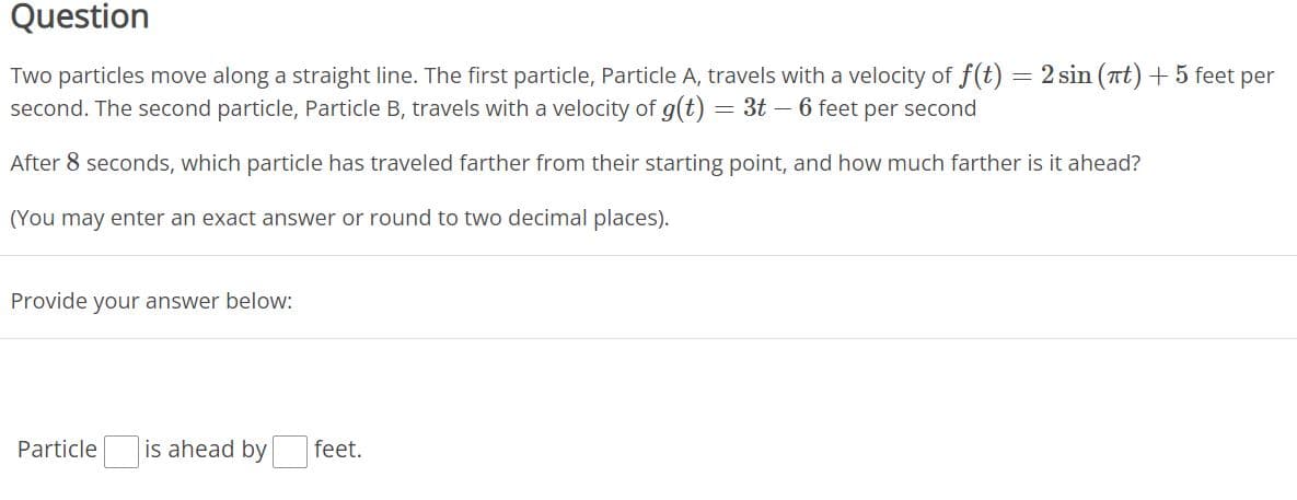 Question
Two particles move along a straight line. The first particle, Particle A, travels with a velocity of f(t) = 2 sin (nt) + 5 feet per
second. The second particle, Particle B, travels with a velocity of g(t) = 3t - 6 feet per second
After 8 seconds, which particle has traveled farther from their starting point, and how much farther is it ahead?
(You may enter an exact answer or round to two decimal places).
Provide your answer below:
Particle
is ahead by
feet.
