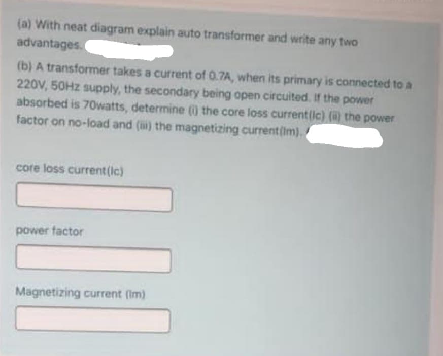 (a) With neat diagram explain auto transformer and write any two
advantages.(
(b) A transformer takes a current of 0.7A, when its primary is connected to a
220V, 50HZ supply, the secondary being open circuited. If the power
absorbed is 70Owatts, determine () the core loss current(lc) (i) the power
factor on no-load and () the magnetizing current(im).
core loss current (Ic)
power factor
Magnetizing current (Im)

