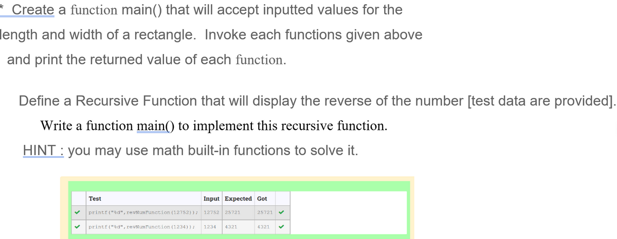 *
Create a function main() that will accept inputted values for the
length and width of a rectangle. Invoke each functions given above
and print the returned value of each function.
Define a Recursive Function that will display the reverse of the number [test data are provided].
Write a function main() to implement this recursive function.
HINT: you may use math built-in functions to solve it.
Test
Input Expected Got
25721
printf("%d", revNumFunction (12752)); 12752 25721
printf("%d", revNumFunction (1234)); 1234 4321
4321