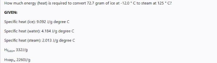 How much energy (heat) is required to convert 72.7 gram of ice at -12.0 ° C to steam at 125 ° C?
GIVEN:
Specific heat (ice): 9.092 J/g degree C
Specific heat (water): 4.184 J/g degree C
Specific heat (steam): 2.013 J/g degree C
Hfuss= 3321/g
Hvap, 2260J/g
