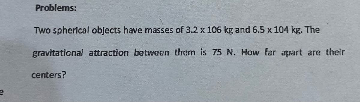 Problems:
Two spherical objects have masses of 3.2 x 106 kg and 6.5 x 104 kg. The
gravitational attraction between them is 75 N. How far apart are their
centers?
