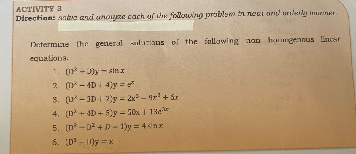 ACTIVITY 3
Direction: solve and analyze each of the following problem in neat and orderly manner.
Determine the general solutions of the following non homogenous linear
equations.
1. (D2 + D)y = sin x
2. (D2 - 4D+4)y = e*
3. (D² – 3D + 2)y = 2x3 – 9x2 + 6x
4. (D² + 4D + 5)y = 50x + 13e3x
5. (D3 - D2 + D- 1)y = 4 sin x
6. (D² – D)y = x
