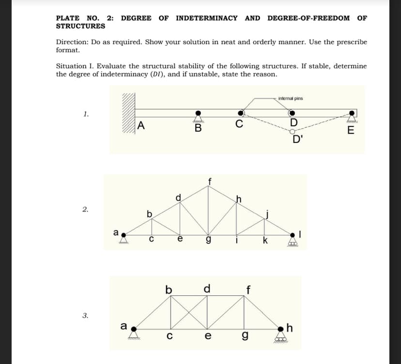 PLATE NO. 2: DEGREE OF INDETERMINACY AND DEGREE-OF-FREEDOM OF
STRUCTURES
Direction: Do as required. Show your solution in neat and orderly manner. Use the prescribe
format.
Situation I. Evaluate the structural stability of the following structures. If stable, determine
the degree of indeterminacy (DI), and if unstable, state the reason.
1.
2.
3.
a
a
A
b
C
d
(DK
e
Am
B
g
C
(D
S
k
b
d
f
MI
C
e
g
internal pins
D
D'
COO
h
E