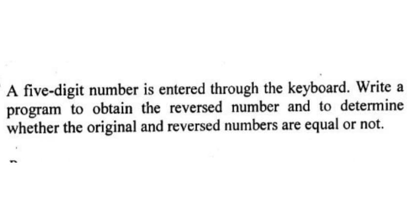 A five-digit number is entered through the keyboard. Write a
program to obtain the reversed number and to determine
whether the original and reversed numbers are equal or not.
(