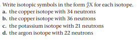 Write isotopic symbols in the form 2X for each isotope.
a. the copper isotope with 34 neutrons
b. the copper isotope with 36 neutrons
c. the potassium isotope with 21 neutrons
d. the argon isotope with 22 neutrons
