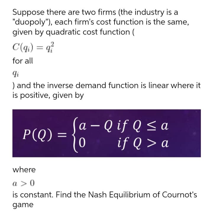 Suppose there are two firms (the industry is a
"duopoly"), each firm's cost function is the same,
given by quadratic cost function (
C(q;) = q?
for all
) and the inverse demand function is linear where it
is positive, given by
a – Q if Q < a
if Q > a
а
P(Q)
where
a > 0
is constant. Find the Nash Equilibrium of Cournot's
game
