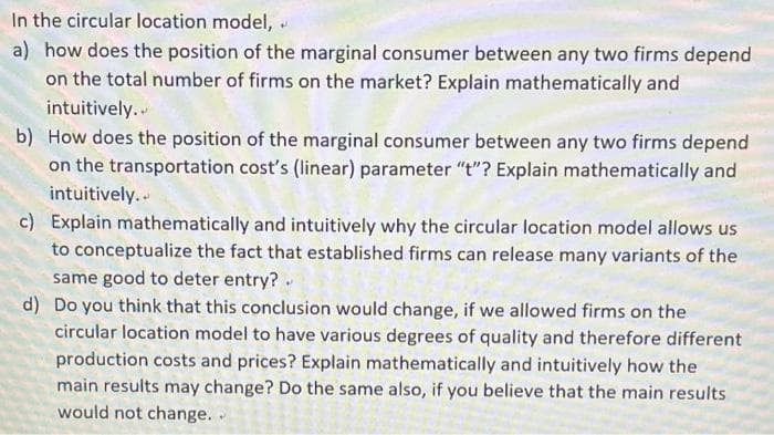 In the circular location model, .
a) how does the position of the marginal consumer between any two firms depend
on the total number of firms on the market? Explain mathematically and
intuitively..
b) How does the position of the marginal consumer between any two firms depend
on the transportation cost's (linear) parameter "t"? Explain mathematically and
intuitively.
c) Explain mathematically and intuitively why the circular location model allows us
to conceptualize the fact that established firms can release many variants of the
same good to deter entry?.
d) Do you think that this conclusion would change, if we allowed firms on the
circular location model to have various degrees of quality and therefore different
production costs and prices? Explain mathematically and intuitively how the
main results may change? Do the same also, if you believe that the main results
would not change. .

