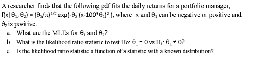 A researcher finds that the following pdf fits the daily returns for a portfolio manager,
f(x|01, 02) = (0/T)/2 exp(-02 (x-100*0,}? ), where x and 0, can be negative or positive and
0, is positive.
a. What are the MLES for 0, and 0,?
а.
b. What is the likelihood ratio statistic to test Ho: 0, = 0 vs H,: 0, # 0?
c. Is the likelihood ratio statistic a function of a statistic with a known distribution?
