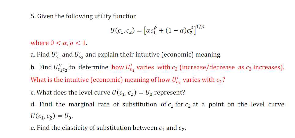 5. Given the following utility function
U (c1, C2) = [ac{ + (1 – a)c²]/?
where 0 < a,p < 1.
a. Find U and U, and explain their intuitive (economic) meaning.
C1
b. Find Uc, to determine how U, varies with c2 (increase/decrease as c2 increases).
What is the intuitive (economic) meaning of how U, varies with c2?
c. What does the level curve U(c1, c2) = U, represent?
d. Find the marginal rate of substitution of c1 for c2 at a point on the level curve
U(c1, c2) = Ug.
e. Find the elasticity of substitution between c, and c2.
