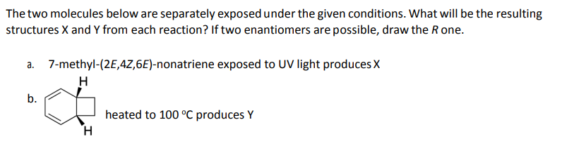 The two molecules below are separately exposed under the given conditions. What will be the resulting
structures X and Y from each reaction? If two enantiomers are possible, draw the R one.
a. 7-methyl-(2E,4Z,6E)-nonatriene exposed to UV light produces X
H
b.
heated to 100 °C produces Y
H

