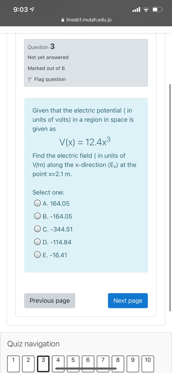 9:03 7
A Imssb1.mutah.edu.jo
Question 3
Not yet answered
Marked out of 6
P Flag question
Given that the electric potential ( in
units of volts) in a region in space is
given as
V(x) = 12.4x3
Find the electric field ( in units of
V/m) along the x-direction (Ex) at the
point x=2.1 m.
Select one:
O A. 164.05
O B. -164.05
OC. -344.51
O D. -114.84
O E. -16.41
Previous page
Next page
Quiz navigation
2
3
4
6
7
8
10
