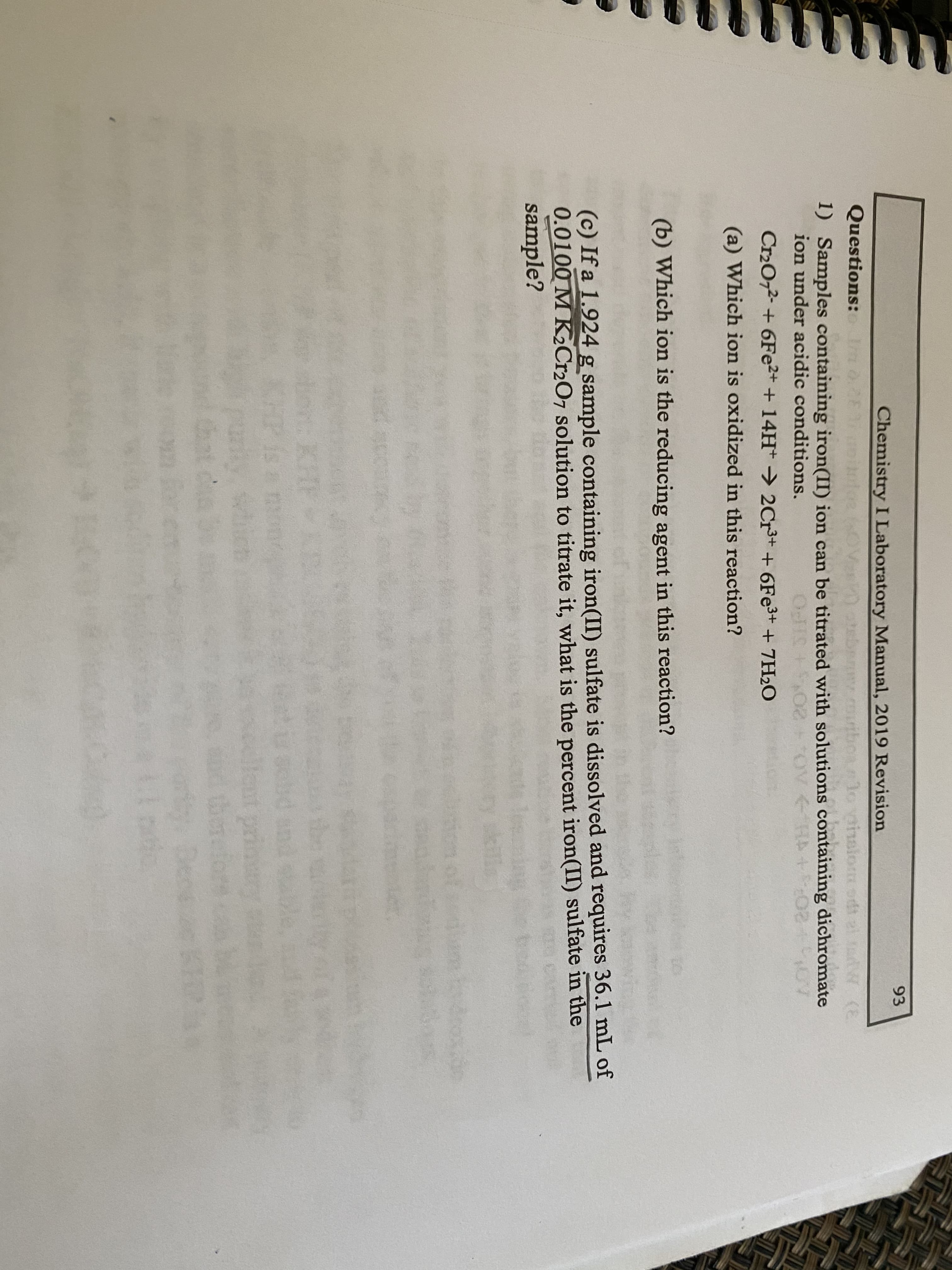 93
Chemistry I Laboratory Manual, 2019 Revision
Questions:
1o vaislom
(E
1) Samples containing iron(II) ion can be titrated with solutions containing dichromate
ion under acidic conditions.
OcHS
Cr20,2- + 6Fe2+ + 14H→ 2Cr³+ + 6FE3+ + 7H2O
(a) Which ion is oxidized in this reaction?
(b) Which ion is the reducing agent in this reaction?
(c) If a 1.924 g sample containing iron(II) sulfate is dissolved and requires 36.1 mL of
0.0100 M K2C12O7 solution to titrate it, what is the percent iron(II) sulfate in the
sample?
Broxide
on KHF
HP is a on
nt pri
