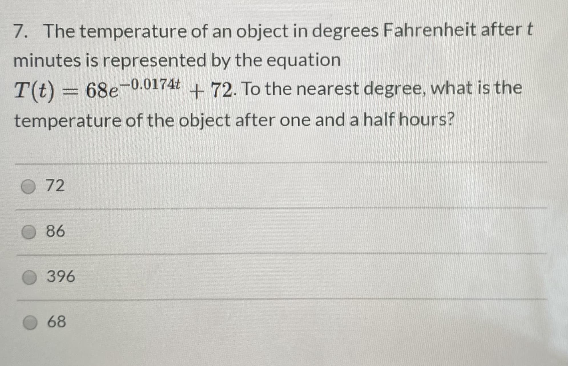7. The temperature of an object in degrees Fahrenheit after t
minutes is represented by the equation
T(t) = 68e-0.0174t
+72. To the nearest degree, what is the
temperature of the object after one and a half hours?
72
86
396
68
