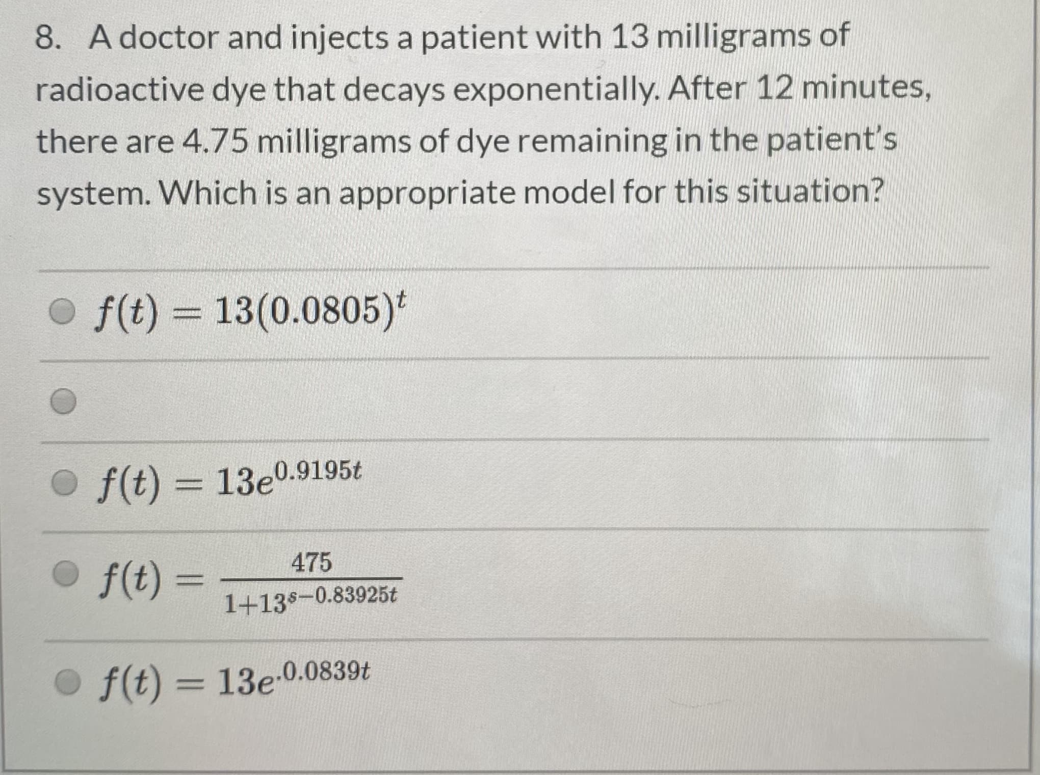 8. A doctor and injects a patient with 13 milligrams of
radioactive dye that decays exponentially. After 12 minutes,
there are 4.75 milligrams of dye remaining in the patient's
system. Which is an appropriate model for this situation?
O f(t) = 13(0.0805)*
%3D
O f(t) = 13e0.9195t
475
O f(t)
f(t) =
%3D
1+138-0.83925t
O f(t) = 13e-0.0839t
