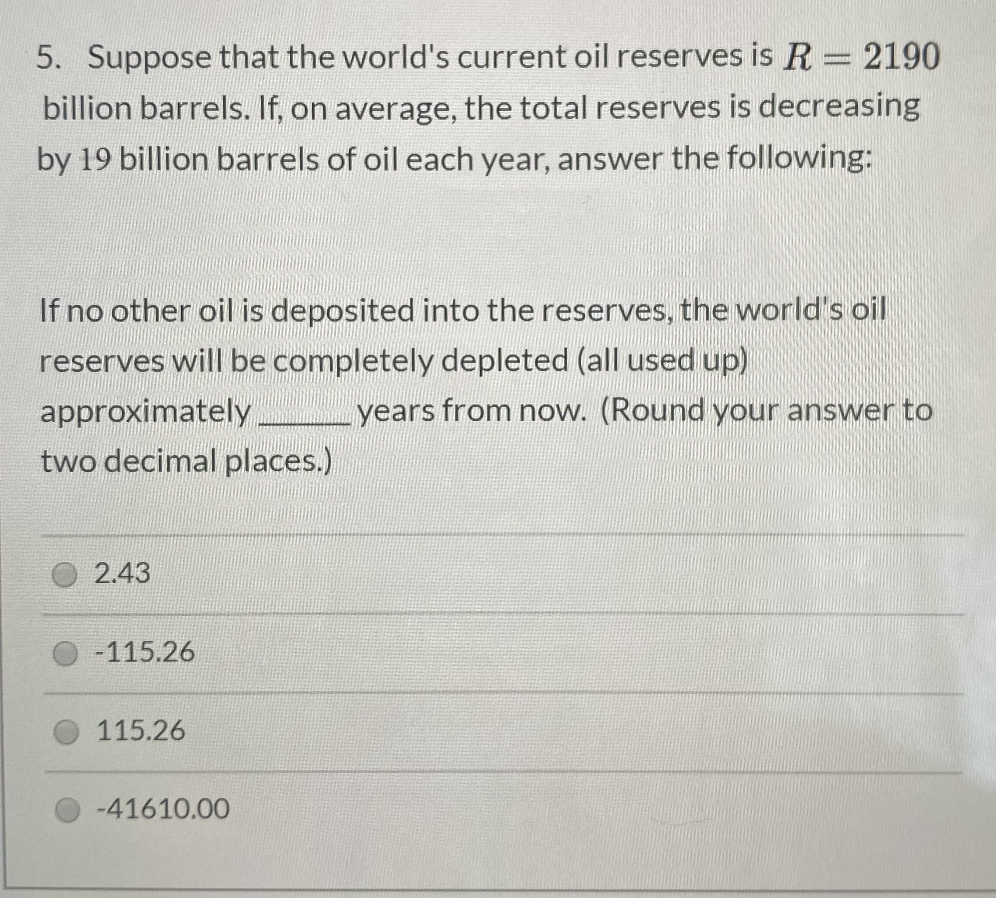 5. Suppose that the world's current oil reserves is R = 2190
billion barrels. If, on average, the total reserves is decreasing
by 19 billion barrels of oil each year, answer the following:
If no other oil is deposited into the reserves, the world's oil
reserves will be completely depleted (all used up)
approximately
years from now. (Round your answer to
two decimal places.)
2.43
-115.26
115.26
-41610.00
