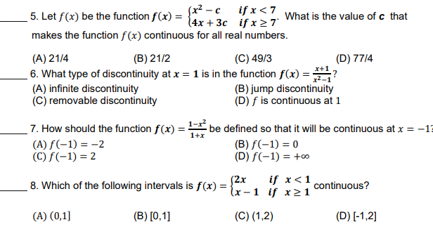 Sx² -c if x < 7
5. Let f(x) be the function f(x) = {4x + 3c if x 27
What is the value of c that
makes the function f (x) continuous for all real numbers.
(C) 49/3
(A) 21/4
6. What type of discontinuity at x = 1 is in the function f(x) =?
(A) infinite discontinuity
(C) removable discontinuity
(B) 21/2
(D) 77/4
x+1
(B) jump discontinuity
(D) f is continuous at 1
7. How should the function f(x) = be defined so that it will be continuous at x = -13
1+x
(A) f(-1) = -2
(C) f(-1) = 2
(B) f(-1) = 0
(D) f(-1) = +0
(2x
lx - 1 if x1
if x<1
8. Which of the following intervals is f(x) =
continuous?
(A) (0,1]
(B) [0,1]
(C) (1,2)
(D) [-1,2]
