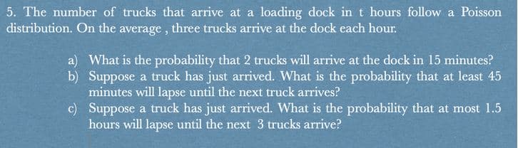 5. The number of trucks that arrive at a loading dock in t hours follow a Poisson
distribution. On the average , three trucks arrive at the dock each hour.
a) What is the probability that 2 trucks will arrive at the dock in 15 minutes?
b) Suppose a truck has just arrived. What is the probability that at least 45
minutes will lapse until the next truck arrives?
c) Suppose a truck has just arrived. What is the probability that at most 1.5
hours will lapse until the next 3 trucks arrive?
